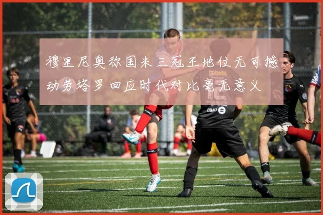 穆里尼奥称国米三冠王地位无可撼动劳塔罗回应时代对比毫无意义