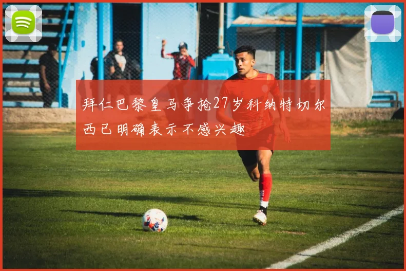 拜仁巴黎皇马争抢27岁科纳特切尔西已明确表示不感兴趣