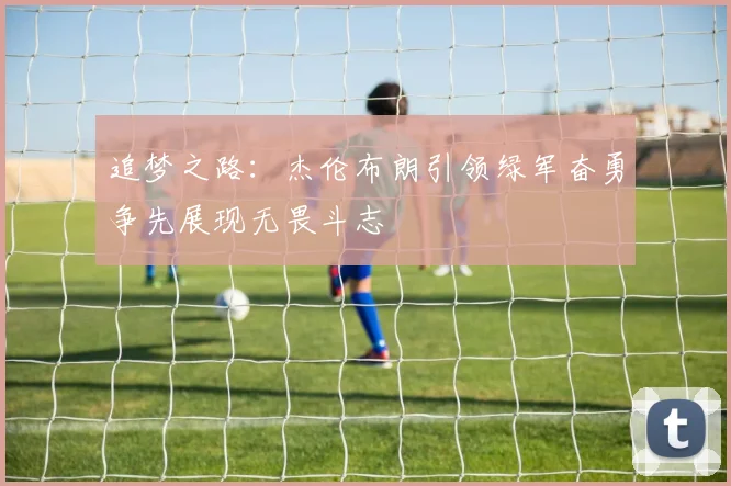 追梦之路：杰伦布朗引领绿军奋勇争先展现无畏斗志