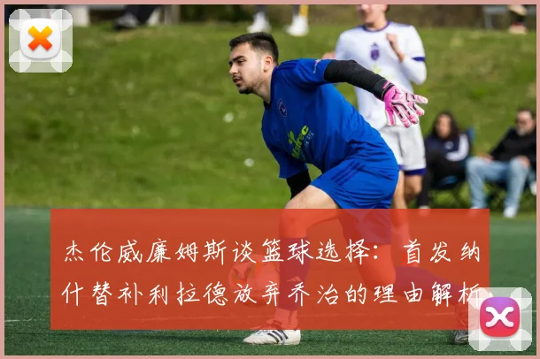 杰伦威廉姆斯谈篮球选择：首发纳什替补利拉德放弃乔治的理由解析