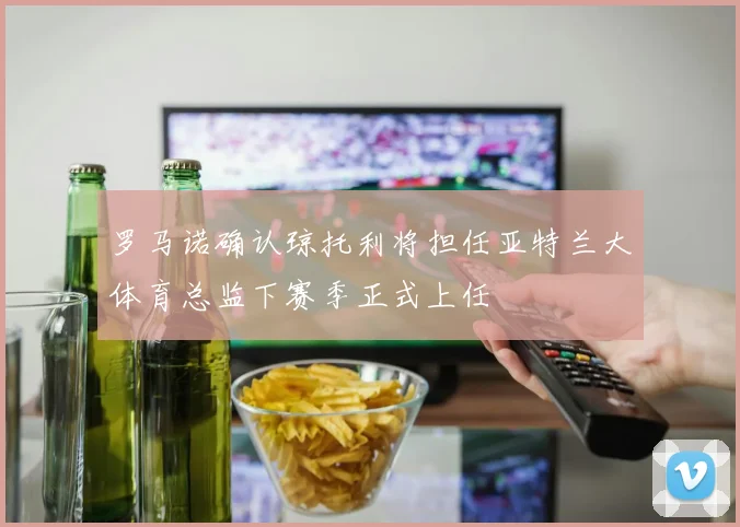 罗马诺确认琼托利将担任亚特兰大体育总监下赛季正式上任