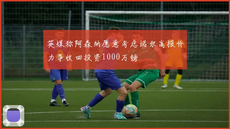 英媒称阿森纳愿意考虑诺尔高报价力争收回投资1000万镑