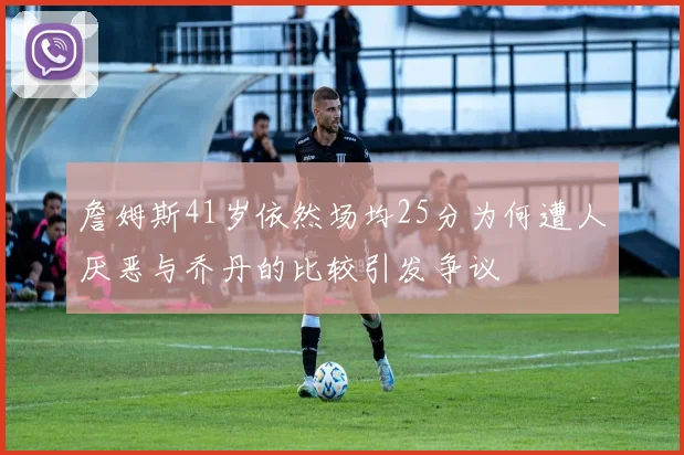 詹姆斯41岁依然场均25分为何遭人厌恶与乔丹的比较引发争议