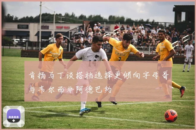 肯扬马丁谈搭档选择更倾向字母哥与韦尔而非阿德巴约