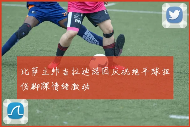 比萨主帅吉拉迪诺因庆祝绝平球扭伤脚踝情绪激动