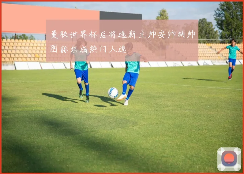 曼联世界杯后将选新主帅安帅纳帅图赫尔成热门人选