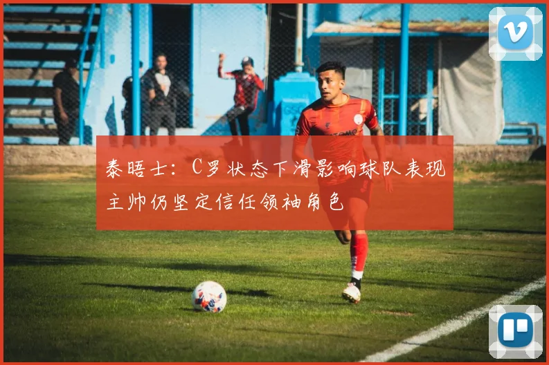 泰晤士：C罗状态下滑影响球队表现主帅仍坚定信任领袖角色