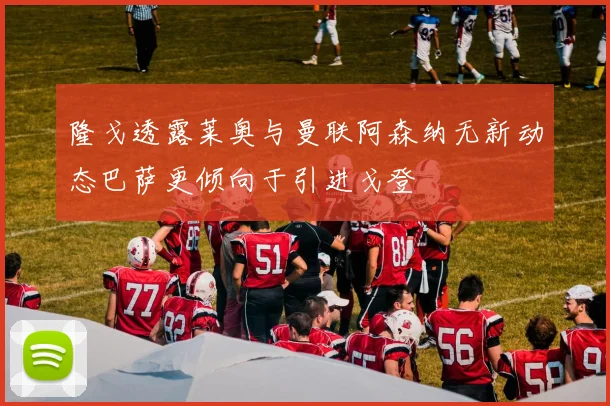 隆戈透露莱奥与曼联阿森纳无新动态巴萨更倾向于引进戈登
