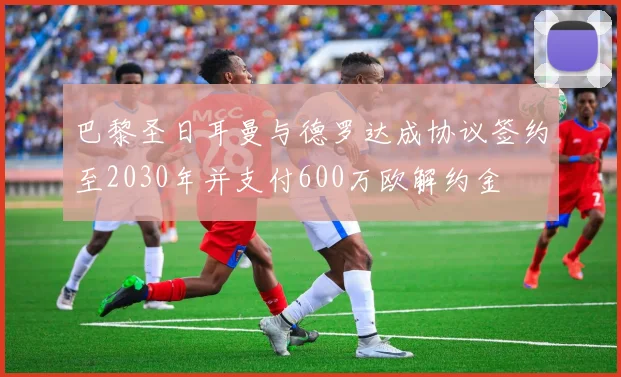 巴黎圣日耳曼与德罗达成协议签约至2030年并支付600万欧解约金