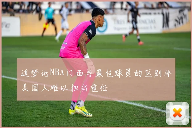 追梦论NBA门面与最佳球员的区别非美国人难以担当重任