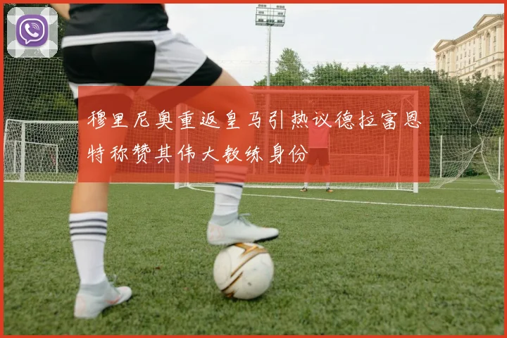 穆里尼奥重返皇马引热议德拉富恩特称赞其伟大教练身份