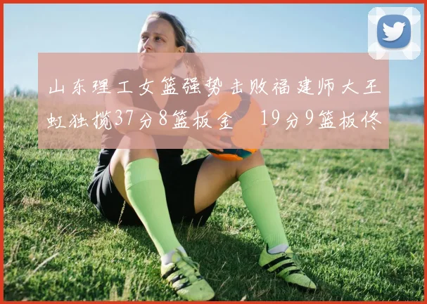 山东理工女篮强势击败福建师大王虹独揽37分8篮板金喆19分9篮板佟欣芷21分6篮板