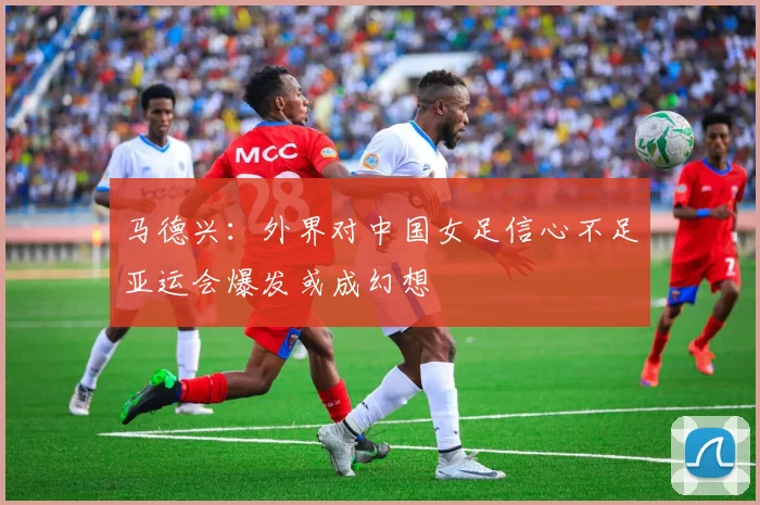 马德兴：外界对中国女足信心不足亚运会爆发或成幻想