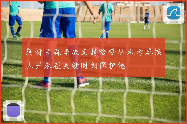 阿特金森坚决支持哈登从未考虑换人并未在关键时刻保护他