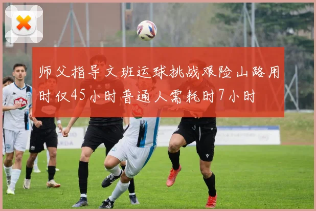 师父指导文班运球挑战艰险山路用时仅45小时普通人需耗时7小时