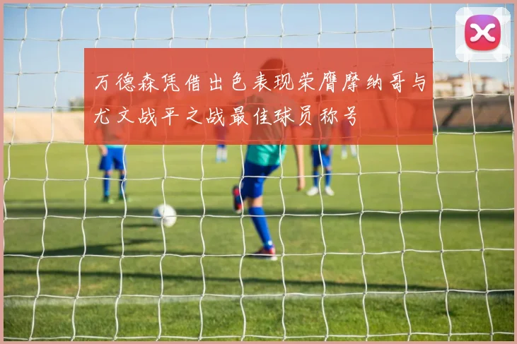 万德森凭借出色表现荣膺摩纳哥与尤文战平之战最佳球员称号
