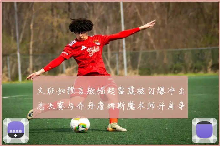 文班如预言般崛起雷霆被打爆冲击总决赛与乔丹詹姆斯魔术师并肩争首冠