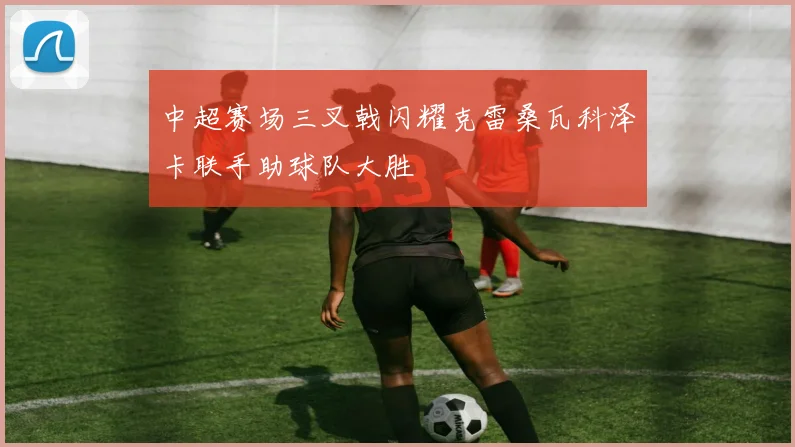 中超赛场三叉戟闪耀克雷桑瓦科泽卡联手助球队大胜