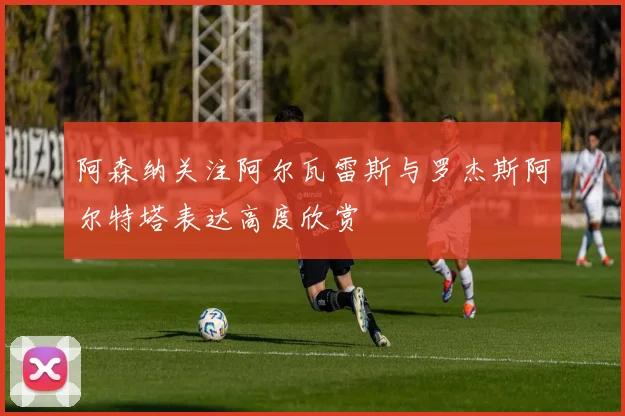 阿森纳关注阿尔瓦雷斯与罗杰斯阿尔特塔表达高度欣赏