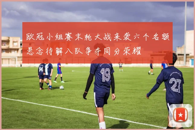 欧冠小组赛末轮大战来袭六个名额悬念待解八队争夺同分荣耀