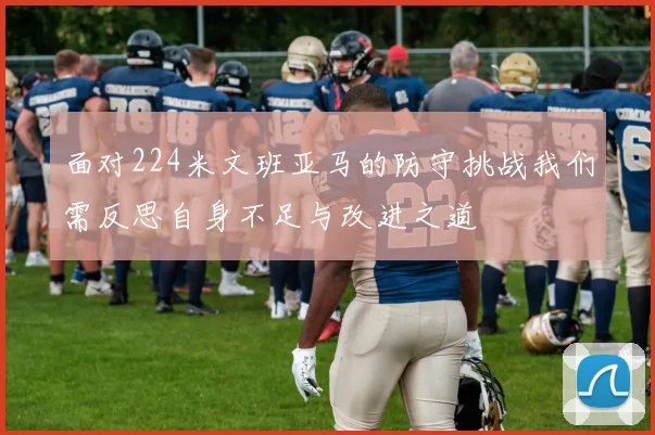 面对224米文班亚马的防守挑战我们需反思自身不足与改进之道