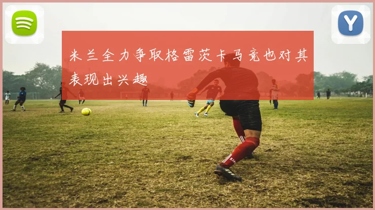 米兰全力争取格雷茨卡马竞也对其表现出兴趣