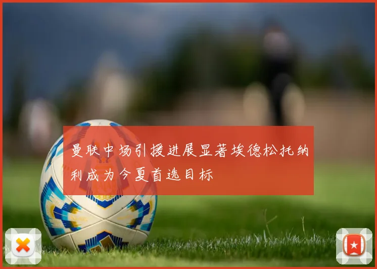 曼联中场引援进展显著埃德松托纳利成为今夏首选目标