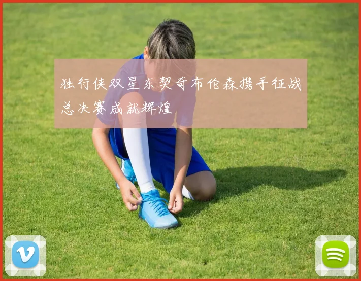 独行侠双星东契奇布伦森携手征战总决赛成就辉煌
